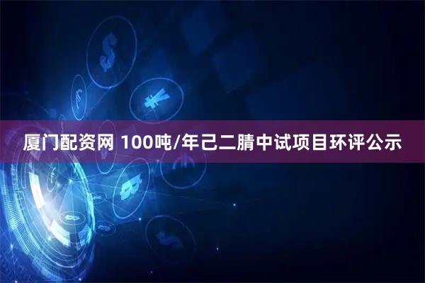 厦门配资网 100吨/年己二腈中试项目环评公示