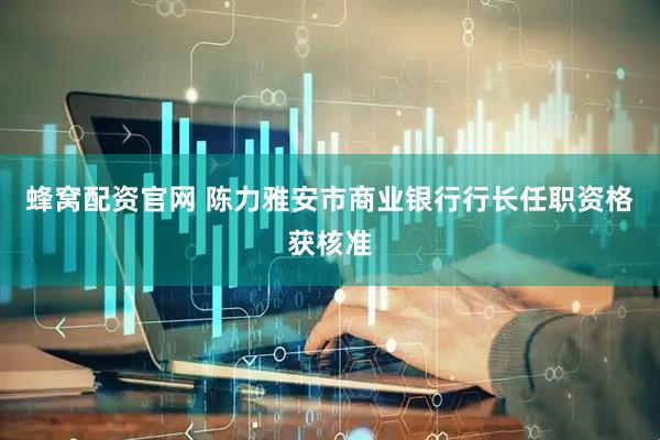 蜂窝配资官网 陈力雅安市商业银行行长任职资格获核准