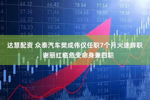 达慧配资 众泰汽车樊成伟仅任职7个月火速辞职，谢丽红临危受命身兼四职