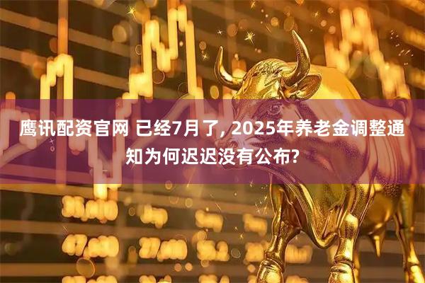 鹰讯配资官网 已经7月了, 2025年养老金调整通知为何迟迟没有公布?
