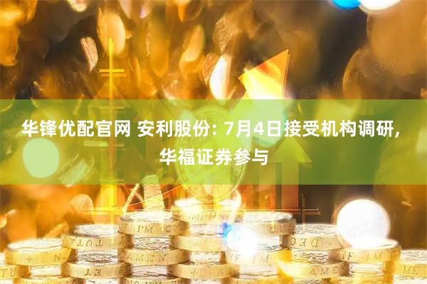 华锋优配官网 安利股份: 7月4日接受机构调研, 华福证券参与