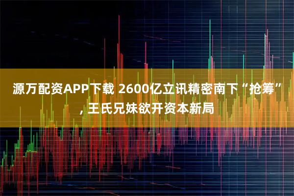 源万配资APP下载 2600亿立讯精密南下“抢筹”, 王氏兄妹欲开资本新局