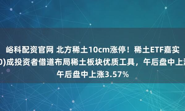 峪科配资官网 北方稀土10cm涨停！稀土ETF嘉实(516150)成投资者借道布局稀土板块优质工具，午后盘中上涨3.57%