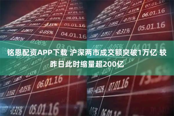 铭恩配资APP下载 沪深两市成交额突破1万亿 较昨日此时缩量超200亿