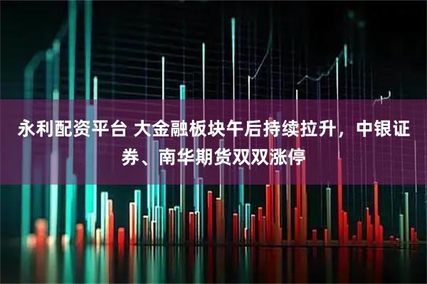 永利配资平台 大金融板块午后持续拉升，中银证券、南华期货双双涨停