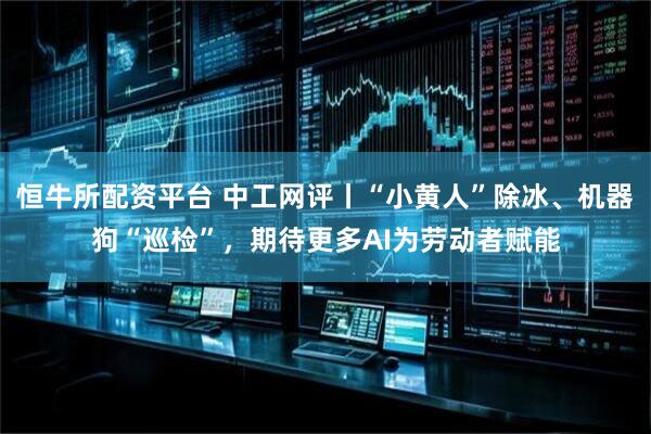 恒牛所配资平台 中工网评丨“小黄人”除冰、机器狗“巡检”，期待更多AI为劳动者赋能