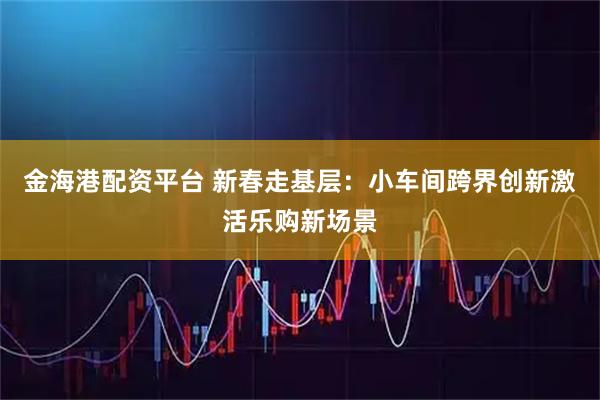 金海港配资平台 新春走基层：小车间跨界创新激活乐购新场景