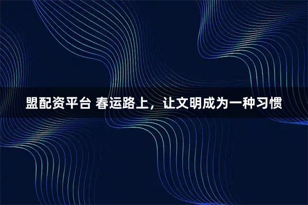 盟配资平台 春运路上，让文明成为一种习惯