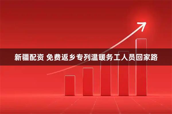 新疆配资 免费返乡专列温暖务工人员回家路