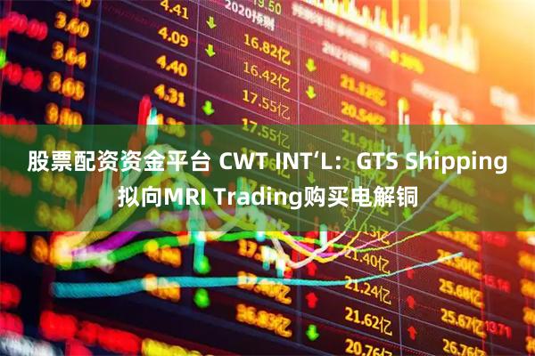股票配资资金平台 CWT INT‘L：GTS Shipping拟向MRI Trading购买电解铜