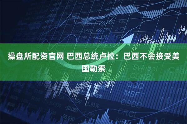 操盘所配资官网 巴西总统卢拉：巴西不会接受美国勒索