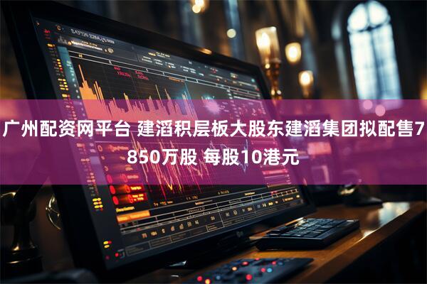 广州配资网平台 建滔积层板大股东建滔集团拟配售7850万股 每股10港元
