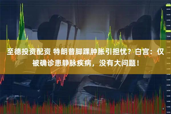 至德投资配资 特朗普脚踝肿胀引担忧？白宫：仅被确诊患静脉疾病，没有大问题！