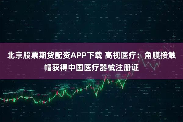 北京股票期货配资APP下载 高视医疗：角膜接触帽获得中国医疗器械注册证