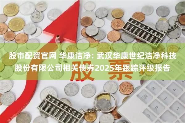 股市配资官网 华康洁净: 武汉华康世纪洁净科技股份有限公司相关债券2025年跟踪评级报告