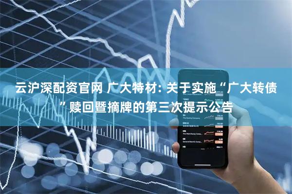 云沪深配资官网 广大特材: 关于实施“广大转债”赎回暨摘牌的第三次提示公告