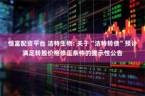 恒富配资平台 洁特生物: 关于“洁特转债”预计满足转股价格修正条件的提示性公告