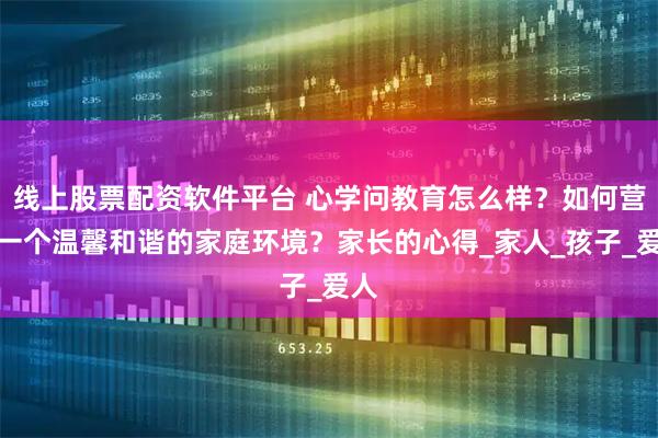 线上股票配资软件平台 心学问教育怎么样？如何营造一个温馨和谐的家庭环境？家长的心得_家人_孩子_爱人
