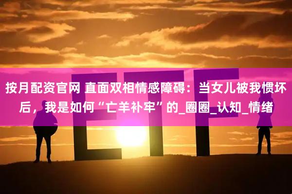 按月配资官网 直面双相情感障碍：当女儿被我惯坏后，我是如何“亡羊补牢”的_圈圈_认知_情绪