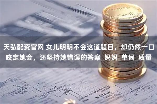 天弘配资官网 女儿明明不会这道题目，却仍然一口咬定她会，还坚持她错误的答案_妈妈_单词_质量