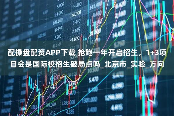 配操盘配资APP下载 抢跑一年开启招生，1+3项目会是国际校招生破局点吗_北京市_实验_方向