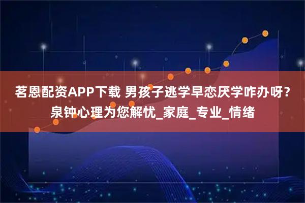 茗恩配资APP下载 男孩子逃学早恋厌学咋办呀？泉钟心理为您解忧_家庭_专业_情绪