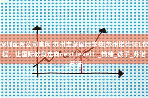 深圳配资公司官网 苏州宝藏国际学校|苏州诺德SEL课程，让国际教育走向next level！_情绪_孩子_苏诺