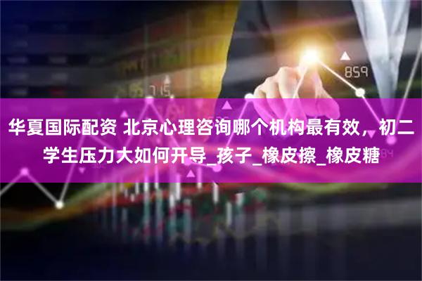 华夏国际配资 北京心理咨询哪个机构最有效，初二学生压力大如何开导_孩子_橡皮擦_橡皮糖