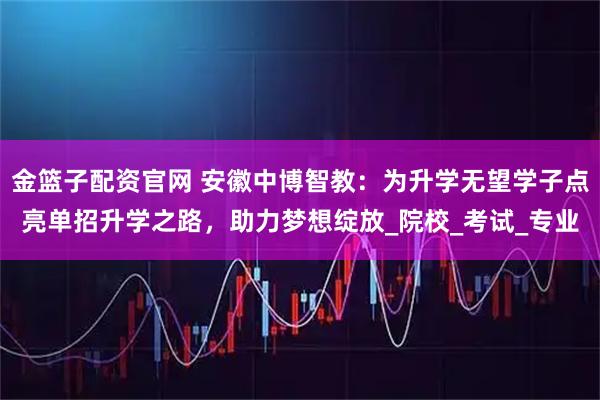 金篮子配资官网 安徽中博智教：为升学无望学子点亮单招升学之路，助力梦想绽放_院校_考试_专业