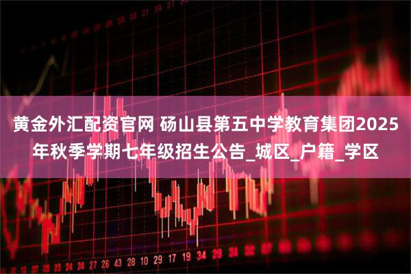 黄金外汇配资官网 砀山县第五中学教育集团2025年秋季学期七年级招生公告_城区_户籍_学区