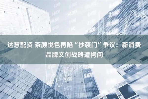 达慧配资 茶颜悦色再陷“抄袭门”争议：新消费品牌文创战略遭拷问