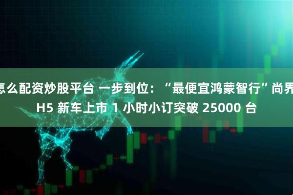 怎么配资炒股平台 一步到位：“最便宜鸿蒙智行”尚界 H5 新车上市 1 小时小订突破 25000 台