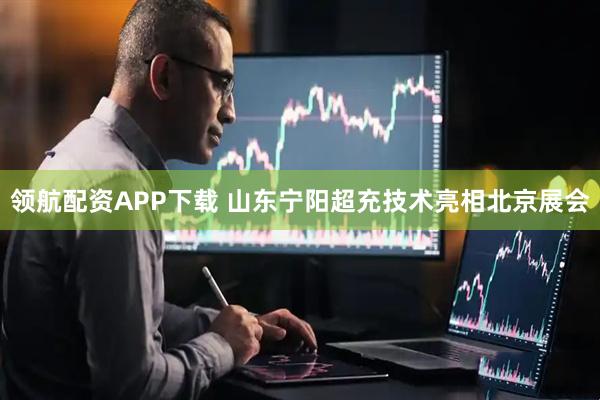 领航配资APP下载 山东宁阳超充技术亮相北京展会