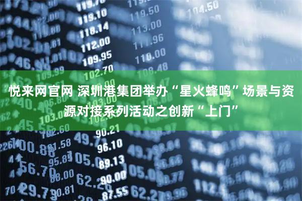 悦来网官网 深圳港集团举办“星火蜂鸣”场景与资源对接系列活动之创新“上门”