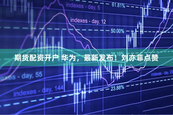 期货配资开户 华为，最新发布！刘亦菲点赞