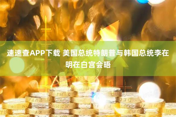 速速查APP下载 美国总统特朗普与韩国总统李在明在白宫会晤