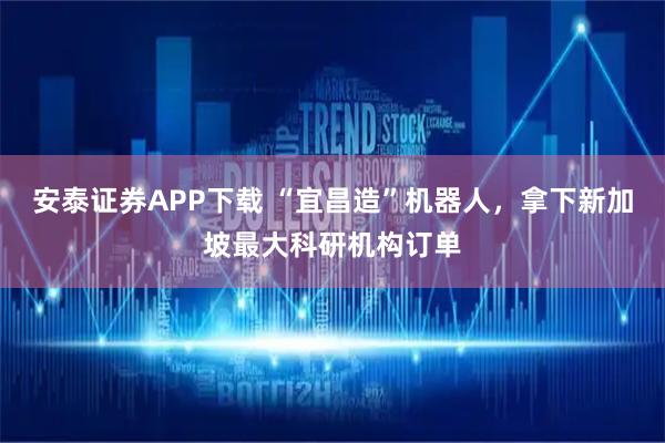 安泰证券APP下载 “宜昌造”机器人，拿下新加坡最大科研机构订单