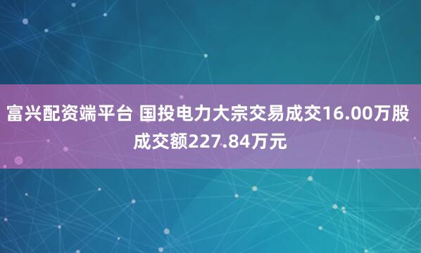 富兴配资端平台 国投电力大宗交易成交16.00万股 成交额227.84万元