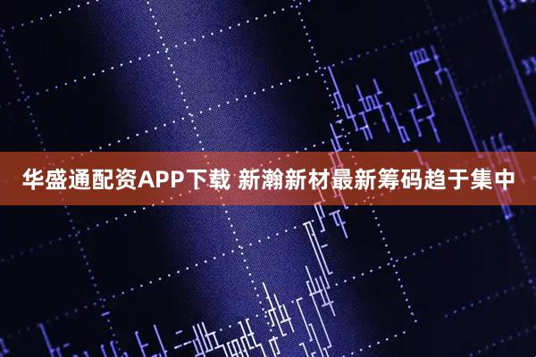 华盛通配资APP下载 新瀚新材最新筹码趋于集中