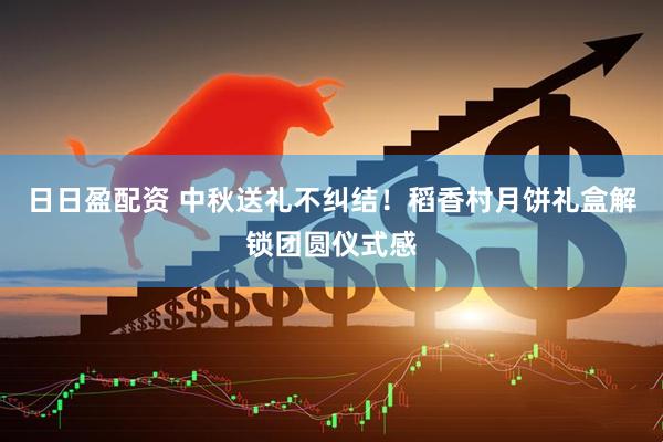日日盈配资 中秋送礼不纠结！稻香村月饼礼盒解锁团圆仪式感