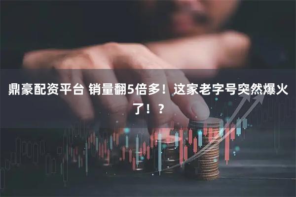 鼎豪配资平台 销量翻5倍多！这家老字号突然爆火了！？