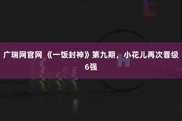 广瑞网官网 《一饭封神》第九期，小花儿再次晋级6强