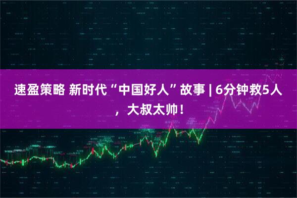 速盈策略 新时代“中国好人”故事 | 6分钟救5人，大叔太帅！