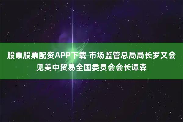 股票股票配资APP下载 市场监管总局局长罗文会见美中贸易全国委员会会长谭森